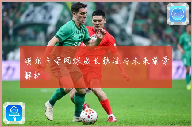 胡尔卡奇网球成长轨迹与未来前景解析