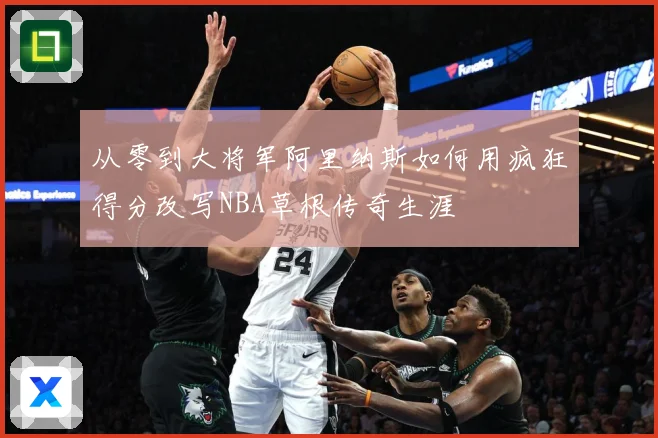 从零到大将军阿里纳斯如何用疯狂得分改写NBA草根传奇生涯