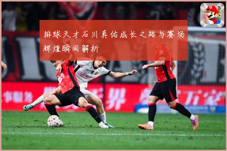 排球天才石川真佑成长之路与赛场辉煌瞬间解析