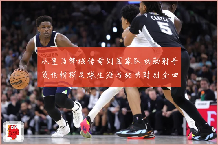 从皇马锋线传奇到国家队功勋射手莫伦特斯足球生涯与经典时刻全回顾