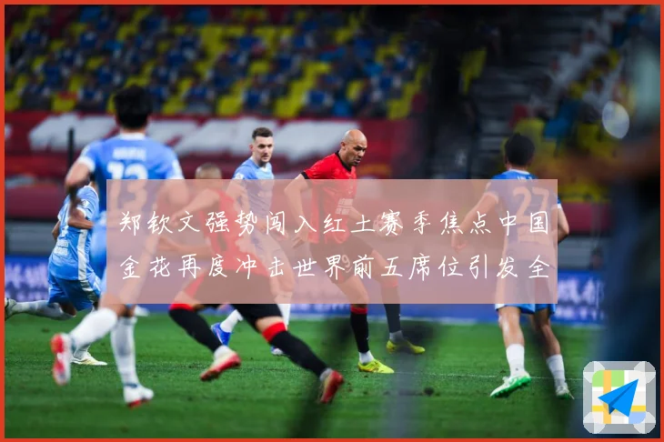 郑钦文强势闯入红土赛季焦点中国金花再度冲击世界前五席位引发全球关注