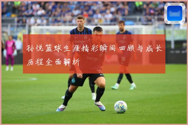 孙悦篮球生涯精彩瞬间回顾与成长历程全面解析