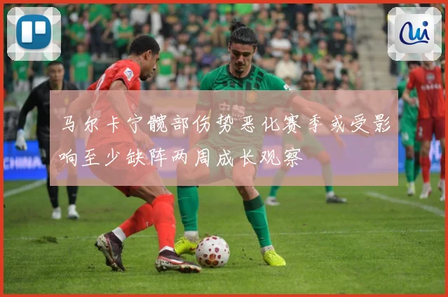 马尔卡宁髋部伤势恶化赛季或受影响至少缺阵两周成长观察