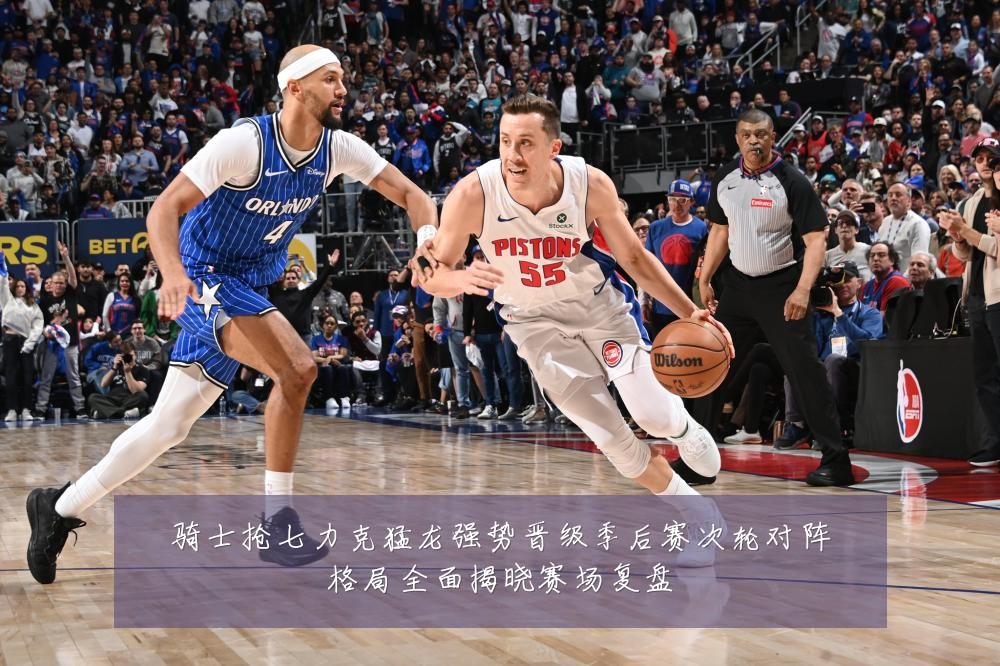 骑士抢七力克猛龙强势晋级季后赛次轮对阵格局全面揭晓赛场复盘