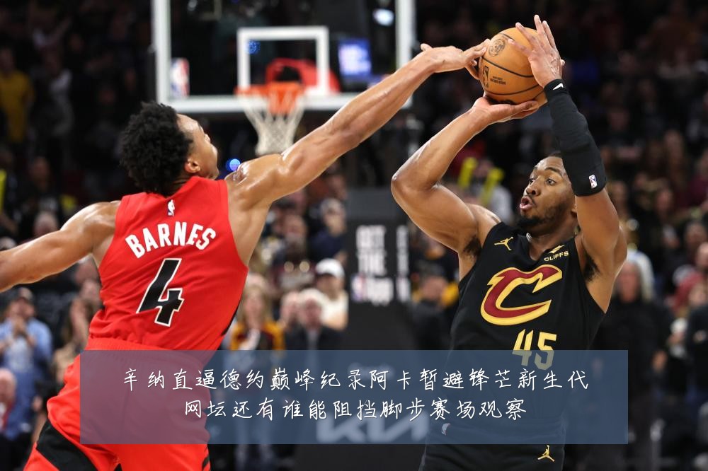 辛纳直逼德约巅峰纪录阿卡暂避锋芒新生代网坛还有谁能阻挡脚步赛场观察