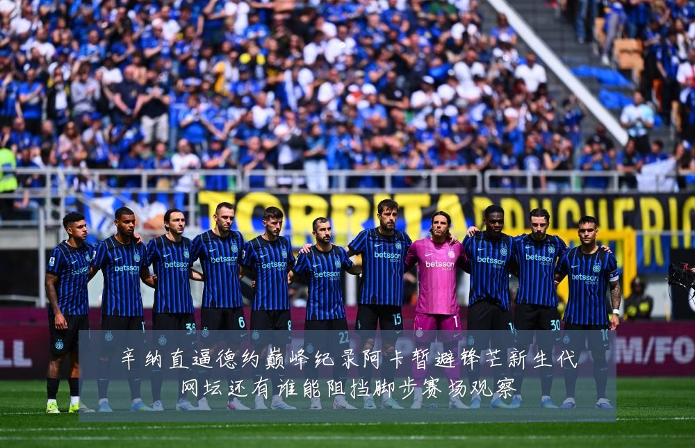 辛纳直逼德约巅峰纪录阿卡暂避锋芒新生代网坛还有谁能阻挡脚步赛场观察