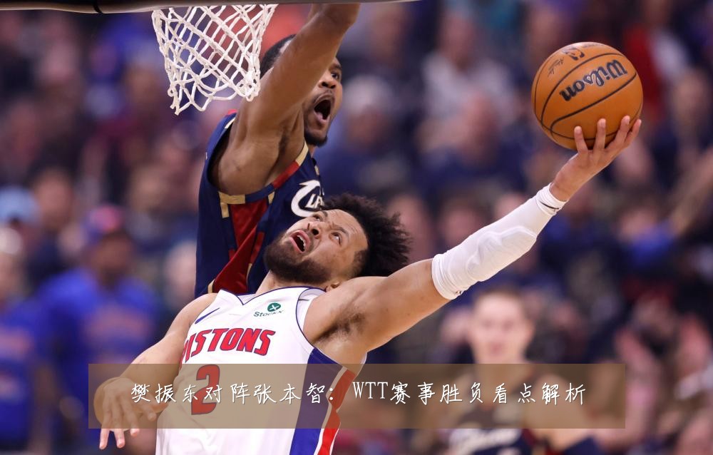 樊振东对阵张本智:WTT赛事胜负看点解析