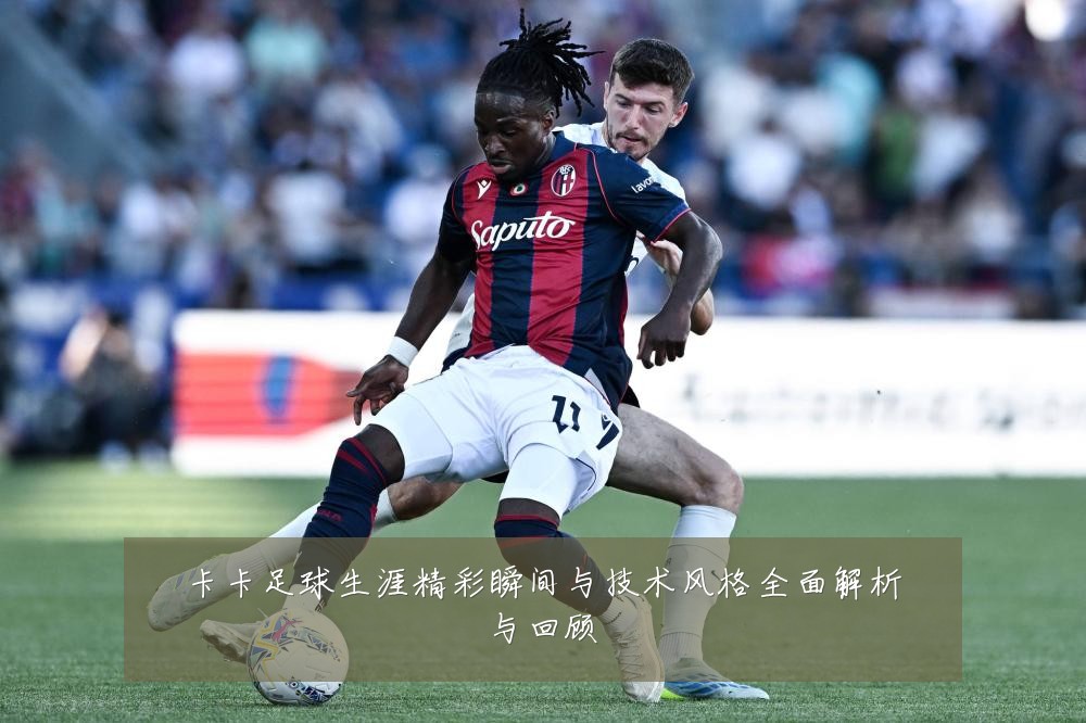 卡卡足球生涯精彩瞬间与技术风格全面解析与回顾